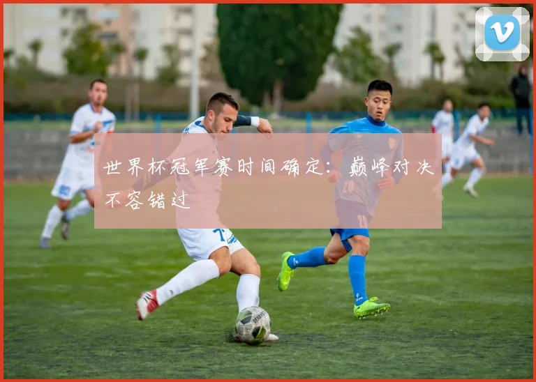 世界杯冠军赛时间确定：巅峰对决不容错过