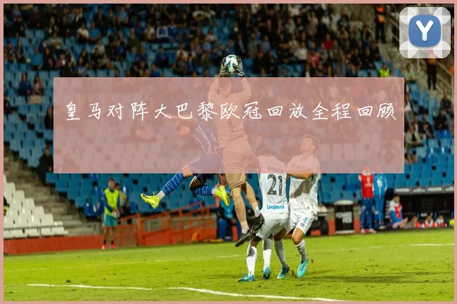 皇马对阵大巴黎欧冠回放全程回顾