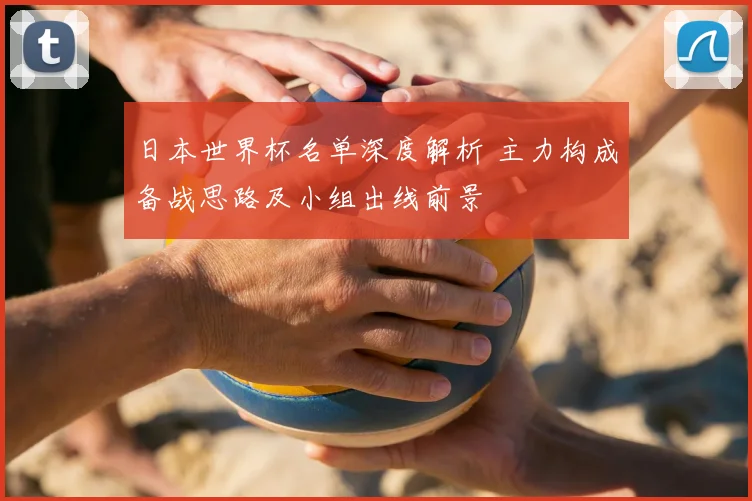 日本世界杯名单深度解析 主力构成备战思路及小组出线前景