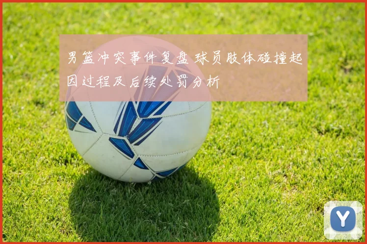 男篮冲突事件复盘 球员肢体碰撞起因过程及后续处罚分析