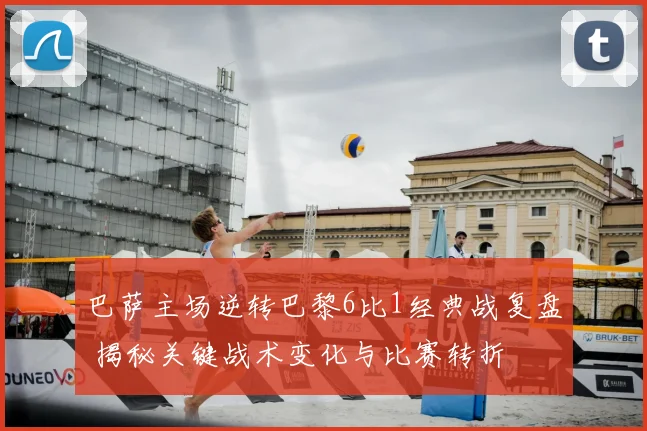 巴萨主场逆转巴黎6比1经典战复盘 揭秘关键战术变化与比赛转折