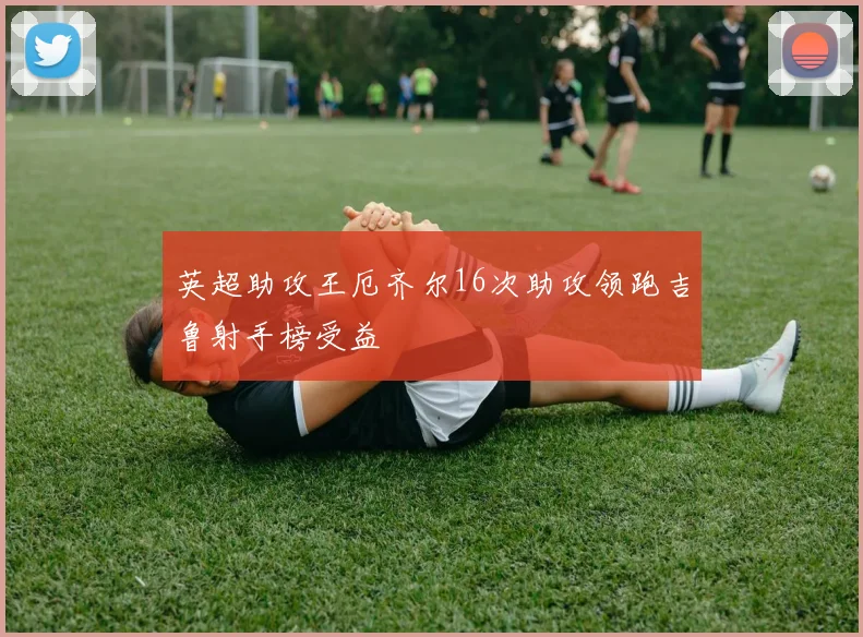 英超助攻王厄齐尔16次助攻领跑吉鲁射手榜受益