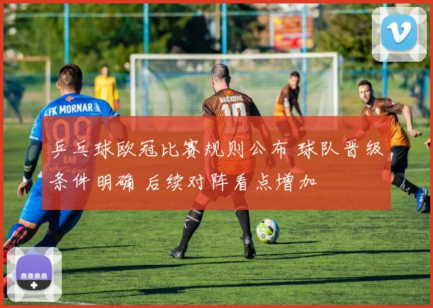 乒乓球欧冠比赛规则公布 球队晋级条件明确 后续对阵看点增加