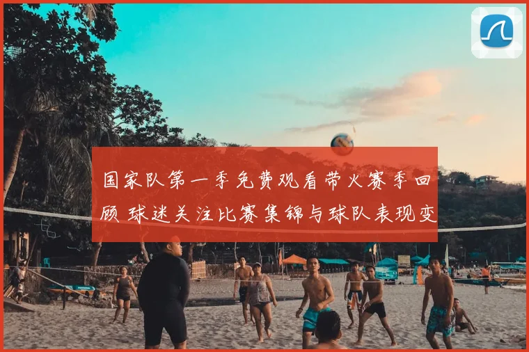 国家队第一季免费观看带火赛季回顾 球迷关注比赛集锦与球队表现变化
