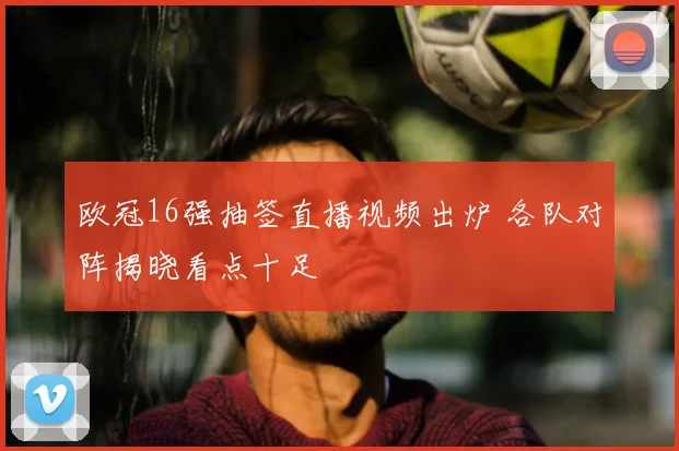 欧冠16强抽签直播视频出炉 各队对阵揭晓看点十足