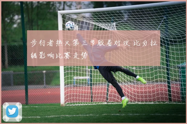 步行者热火第三节胶着对攻 比分拉锯影响比赛走势