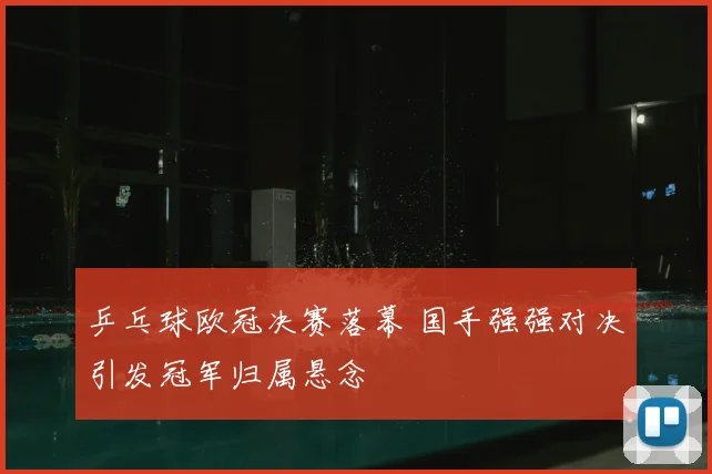 乒乓球欧冠决赛落幕 国手强强对决引发冠军归属悬念
