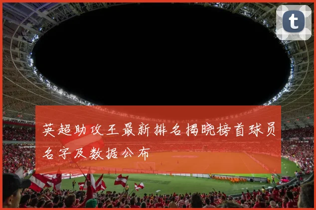 英超助攻王最新排名揭晓榜首球员名字及数据公布