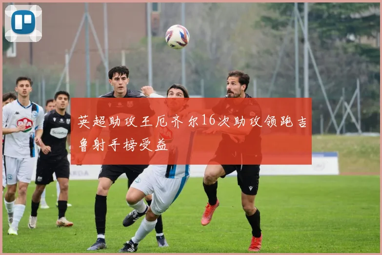 英超助攻王厄齐尔16次助攻领跑吉鲁射手榜受益