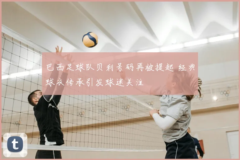 巴西足球队贝利号码再被提起 经典球衣传承引发球迷关注