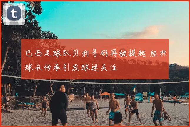 巴西足球队贝利号码再被提起 经典球衣传承引发球迷关注