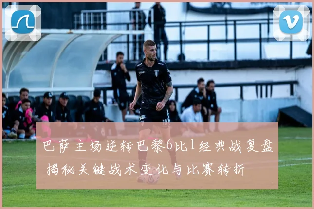 巴萨主场逆转巴黎6比1经典战复盘 揭秘关键战术变化与比赛转折