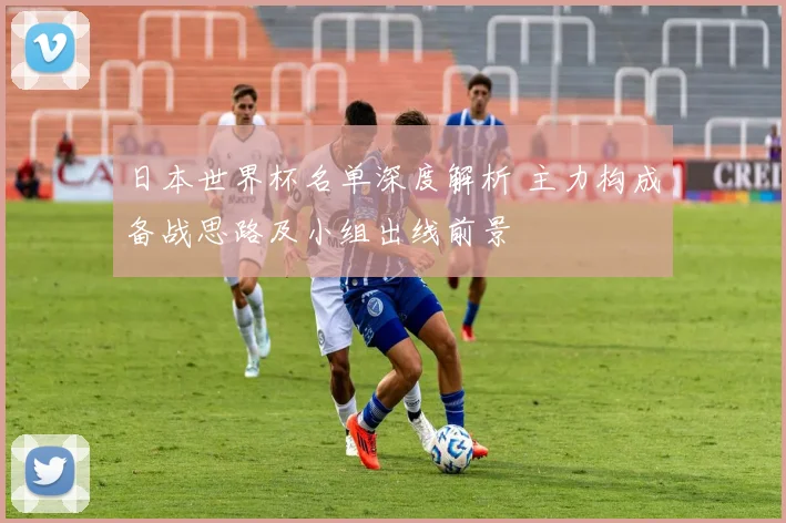 日本世界杯名单深度解析 主力构成备战思路及小组出线前景