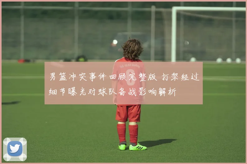 男篮冲突事件回顾完整版 打架经过细节曝光对球队备战影响解析