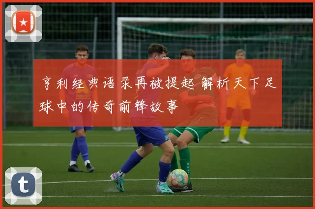 亨利经典语录再被提起 解析天下足球中的传奇前锋故事