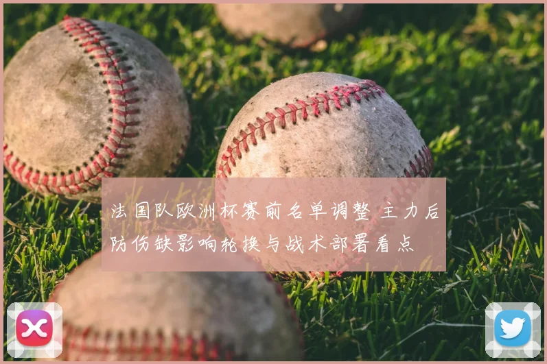 法国队欧洲杯赛前名单调整 主力后防伤缺影响轮换与战术部署看点