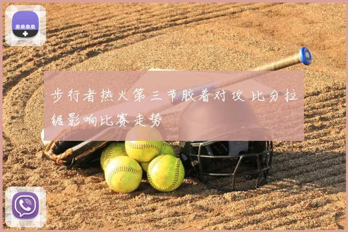步行者热火第三节胶着对攻 比分拉锯影响比赛走势